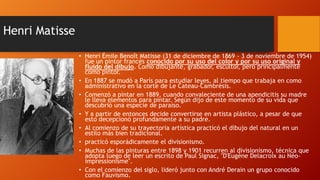 Henri Matisse
• Henri Émile Benoît Matisse (31 de diciembre de 1869 - 3 de noviembre de 1954)
fue un pintor francés conocido por su uso del color y por su uso original y
fluido del dibujo. Como dibujante, grabador, escultor, pero principalmente
como pintor.
• En 1887 se mudó a París para estudiar leyes, al tiempo que trabaja en como
administrativo en la corte de Le Cateau-Cambrésis.
• Comenzó a pintar en 1889, cuando convaleciente de una apendicitis su madre
le lleva elementos para pintar. Según dijo de este momento de su vida que
descubrió una especie de paraíso.
• Y a partir de entonces decide convertirse en artista plástico, a pesar de que
esto decepcionó profundamente a su padre.
• Al comienzo de su trayectoria artística practicó el dibujo del natural en un
estilo más bien tradicional.
• practicó esporádicamente el divisionismo.
• Muchas de las pinturas entre 1898 y 1901 recurren al divisionismo, técnica que
adopta luego de leer un escrito de Paul Signac, "D'Eugène Delacroix au Néoimpressionisme".
• Con el comienzo del siglo, lideró junto con André Derain un grupo conocido
como Fauvismo.

 