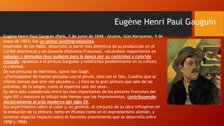 Eugène Henri Paul Gauguin
Eugène Henri Paul Gauguin (París, 7 de junio de 1848 - Atuona, Islas Marquesas, 9 de
mayo de 1903) fue un pintor postimpresionista.
inspirador de los Nabis, desarrolló la parte más distintiva de su producción en el
Caribe (Martinica) y en Oceanía (Polinesia Francesa), volcándose mayormente en
paisajes y desnudos muy audaces para la época por su rusticidad y colorido
rotundo, opuestos a la pintura burguesa y esteticista predominante en la cultura
occidental.
De sus pinturas de Martinica, opinó Van Gogh:
«¡Formidables! No fueron pintadas con el pincel, sino con el falo. Cuadros que al
mismo tiempo que arte son pecados (...) Esta es la gran pintura que sale de las
entrañas, de la sangre, como el esperma sale del sexo».
Su obra está considerada entre las más importantes de los pintores franceses del
siglo XIX y mantuvo su influjo más tiempo que los impresionistas, contribuyendo
decisivamente al arte moderno del siglo XX.
Sus experimentos sobre el color y, en general, el conjunto de su obra influyeron en
la evolución de la pintura, tanto en Picasso como en el expresionismo alemán, y
tuvieron especial impacto sobre el fauvismo (movimiento que se desarrolla entre
1898 y 1908).

 