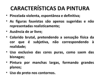 CARACTERÍSTICAS DA PINTURA
• Pincelada violenta, espontânea e definitiva;
• As figuras fauvistas são apenas sugeridas e não
representadas realisticamente;
• Ausência de ar livre;
• Colorido brutal, pretendendo a sensação física da
cor que é subjetiva, não correspondendo à
realidade;
• Uso exclusivo das cores puras, como saem das
bisnagas;
• Pintura por manchas largas, formando grandes
planos;
• Uso do preto nos contornos.
 