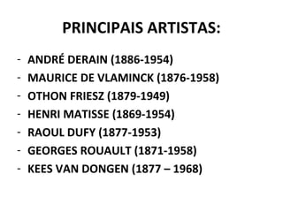 PRINCIPAIS ARTISTAS:
- ANDRÉ DERAIN (1886-1954)
- MAURICE DE VLAMINCK (1876-1958)
- OTHON FRIESZ (1879-1949)
- HENRI MATISSE (1869-1954)
- RAOUL DUFY (1877-1953)
- GEORGES ROUAULT (1871-1958)
- KEES VAN DONGEN (1877 – 1968)
 