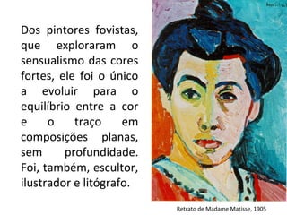Retrato de Madame Matisse, 1905
Dos pintores fovistas,
que exploraram o
sensualismo das cores
fortes, ele foi o único
a evoluir para o
equilíbrio entre a cor
e o traço em
composições planas,
sem profundidade.
Foi, também, escultor,
ilustrador e litógrafo.
 