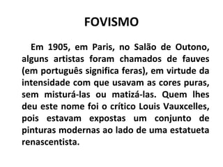 FOVISMO
Em 1905, em Paris, no Salão de Outono,
alguns artistas foram chamados de fauves
(em português significa feras), em virtude da
intensidade com que usavam as cores puras,
sem misturá-las ou matizá-las. Quem lhes
deu este nome foi o crítico Louis Vauxcelles,
pois estavam expostas um conjunto de
pinturas modernas ao lado de uma estatueta
renascentista.
 