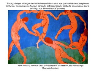 Henri Matisse, A Dança, 1910, óleo sobre tela, 260x288 cm, São Petersburgo:
Museu do Ermitage.
“Esforço-me por alcançar uma arte de equilíbrio — uma arte que não desassossegue ou
confunda. Gostaria que o homem cansado, sobrecarregado, acabado, encontrasse paz e
sossego nos meus quadros” (Matisse)
 
