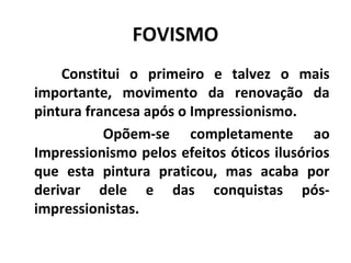 FOVISMO
Constitui o primeiro e talvez o mais
importante, movimento da renovação da
pintura francesa após o Impressionismo.
Opõem-se completamente ao
Impressionismo pelos efeitos óticos ilusórios
que esta pintura praticou, mas acaba por
derivar dele e das conquistas pós-
impressionistas.
 