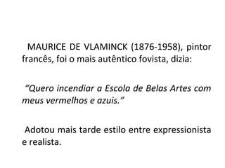 MAURICE DE VLAMINCK (1876-1958), pintor
francês, foi o mais autêntico fovista, dizia:
“Quero incendiar a Escola de Belas Artes com
meus vermelhos e azuis.”
Adotou mais tarde estilo entre expressionista
e realista.
 