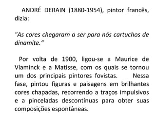 ANDRÉ DERAIN (1880-1954), pintor francês,
dizia:
"As cores chegaram a ser para nós cartuchos de
dinamite.“
Por volta de 1900, ligou-se a Maurice de
Vlaminck e a Matisse, com os quais se tornou
um dos principais pintores fovistas. Nessa
fase, pintou figuras e paisagens em brilhantes
cores chapadas, recorrendo a traços impulsivos
e a pinceladas descontínuas para obter suas
composições espontâneas.
 