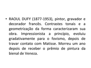 • RAOUL DUFY (1877-1953), pintor, gravador e
decorador francês. Contrastes tonais e a
geometrização da forma caracterizaram sua
obra. Impressionista a princípio, evoluiu
gradativamente para o fovismo, depois de
travar contato com Matisse. Morreu um ano
depois de receber o prêmio de pintura da
bienal de Veneza.
 