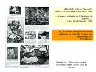 O artigo de «L’Illustration» de 4 de
Novembro de 1905 sobre o Salão de
Outono.
«Donatello entre os “fauves”!»
(crítico Louis Vauxcelles, in «Gil Blas», 1905)
«Lançaram um boião de tinta à cara do
público!…»
(crítico Camille Mauclair, 1905)
«(…) as cores eram para nós como
cartuchos de dinamite. Tinham que
descarregar luz»
(André Derain)
 