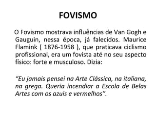 FOVISMO
O Fovismo mostrava influências de Van Gogh e
Gauguin, nessa época, já falecidos. Maurice
Flamink ( 1876-1958 ), que praticava ciclismo
profissional, era um fovista até no seu aspecto
físico: forte e musculoso. Dizia:
“Eu jamais pensei na Arte Clássica, na italiana,
na grega. Queria incendiar a Escola de Belas
Artes com os azuis e vermelhos”.
 