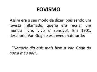 FOVISMO
Assim era o seu modo de dizer, pois sendo um
fovista inflamado, queria era recriar um
mundo livre, vivo e sensível. Em 1901,
descobriu Van Gogh e escreveu mais tarde:
“Naquele dia quis mais bem a Van Gogh do
que a meu pai”.
 