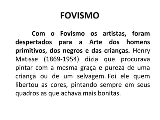 FOVISMO
Com o Fovismo os artistas, foram
despertados para a Arte dos homens
primitivos, dos negros e das crianças. Henry
Matisse (1869-1954) dizia que procurava
pintar com a mesma graça e pureza de uma
criança ou de um selvagem. Foi ele quem
libertou as cores, pintando sempre em seus
quadros as que achava mais bonitas.
 