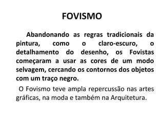 FOVISMO
Abandonando as regras tradicionais da
pintura, como o claro-escuro, o
detalhamento do desenho, os Fovistas
começaram a usar as cores de um modo
selvagem, cercando os contornos dos objetos
com um traço negro.
O Fovismo teve ampla repercussão nas artes
gráficas, na moda e também na Arquitetura.
 