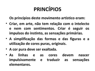 PRINCÍPIOS
Os princípios deste movimento artístico eram:
• Criar, em arte, não tem relação com o intelecto
e nem com sentimentos. Criar é seguir os
impulsos do instinto, as sensações primárias.
• A simplificação das formas e das figuras e a
utilização de cores puras, originais.
• A cor pura deve ser exaltada.
• As linhas e as cores devem nascer
impulsivamente e traduzir as sensações
elementares.
 