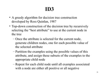 20
ID3
• A greedy algorithm for decision tree construction
developed by Ross Quinlan, 1987
• Top-down construction of the decision tree by recursively
selecting the “best attribute” to use at the current node in
the tree
– Once the attribute is selected for the current node,
generate children nodes, one for each possible value of
the selected attribute
– Partition the examples using the possible values of this
attribute, and assign these subsets of the examples to the
appropriate child node
– Repeat for each child node until all examples associated
with a node are either all positive or all negative
 