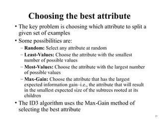 21
Choosing the best attribute
• The key problem is choosing which attribute to split a
given set of examples
• Some possibilities are:
– Random: Select any attribute at random
– Least-Values: Choose the attribute with the smallest
number of possible values
– Most-Values: Choose the attribute with the largest number
of possible values
– Max-Gain: Choose the attribute that has the largest
expected information gain–i.e., the attribute that will result
in the smallest expected size of the subtrees rooted at its
children
• The ID3 algorithm uses the Max-Gain method of
selecting the best attribute
 