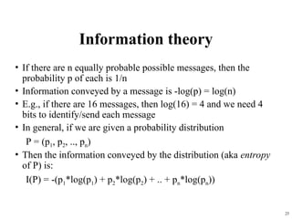 25
Information theory
• If there are n equally probable possible messages, then the
probability p of each is 1/n
• Information conveyed by a message is -log(p) = log(n)
• E.g., if there are 16 messages, then log(16) = 4 and we need 4
bits to identify/send each message
• In general, if we are given a probability distribution
P = (p1, p2, .., pn)
• Then the information conveyed by the distribution (aka entropy
of P) is:
I(P) = -(p1*log(p1) + p2*log(p2) + .. + pn*log(pn))
 
