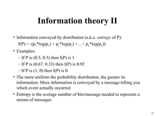 26
Information theory II
• Information conveyed by distribution (a.k.a. entropy of P):
I(P) = -(p1*log(p1) + p2*log(p2) + .. + pn*log(pn))
• Examples:
– If P is (0.5, 0.5) then I(P) is 1
– If P is (0.67, 0.33) then I(P) is 0.92
– If P is (1, 0) then I(P) is 0
• The more uniform the probability distribution, the greater its
information: More information is conveyed by a message telling you
which event actually occurred
• Entropy is the average number of bits/message needed to represent a
stream of messages
 