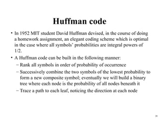 28
Huffman code
• In 1952 MIT student David Huffman devised, in the course of doing
a homework assignment, an elegant coding scheme which is optimal
in the case where all symbols’ probabilities are integral powers of
1/2.
• A Huffman code can be built in the following manner:
– Rank all symbols in order of probability of occurrence
– Successively combine the two symbols of the lowest probability to
form a new composite symbol; eventually we will build a binary
tree where each node is the probability of all nodes beneath it
– Trace a path to each leaf, noticing the direction at each node
 