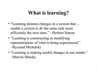 3
What is learning?
• “Learning denotes changes in a system that ...
enable a system to do the same task more
efficiently the next time.” –Herbert Simon
• “Learning is constructing or modifying
representations of what is being experienced.”
–Ryszard Michalski
• “Learning is making useful changes in our minds.”
–Marvin Minsky
 
