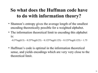 30
So what does the Huffman code have
to do with information theory?
• Shannon’s entropy gives the average length of the smallest
encoding theoretically possible for a weighted alphabet.
• The information theoretical limit to encoding this alphabet
is:
-0.5*log(0.5) – 0.25*log(0.25) – 0.125*log(0.125) – 0.125*log(0.125) = 1.75
• Huffman’s code is optimal in the information theoretical
sense, and yields encodings which are very very close to the
theoretical limit.
 