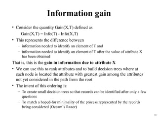 33
Information gain
• Consider the quantity Gain(X,T) defined as
Gain(X,T) = Info(T) - Info(X,T)
• This represents the difference between
– information needed to identify an element of T and
– information needed to identify an element of T after the value of attribute X
has been obtained
That is, this is the gain in information due to attribute X
• We can use this to rank attributes and to build decision trees where at
each node is located the attribute with greatest gain among the attributes
not yet considered in the path from the root
• The intent of this ordering is:
– To create small decision trees so that records can be identified after only a few
questions
– To match a hoped-for minimality of the process represented by the records
being considered (Occam’s Razor)
 