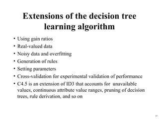 37
Extensions of the decision tree
learning algorithm
• Using gain ratios
• Real-valued data
• Noisy data and overfitting
• Generation of rules
• Setting parameters
• Cross-validation for experimental validation of performance
• C4.5 is an extension of ID3 that accounts for unavailable
values, continuous attribute value ranges, pruning of decision
trees, rule derivation, and so on
 