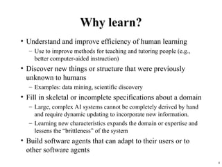 4
Why learn?
• Understand and improve efficiency of human learning
– Use to improve methods for teaching and tutoring people (e.g.,
better computer-aided instruction)
• Discover new things or structure that were previously
unknown to humans
– Examples: data mining, scientific discovery
• Fill in skeletal or incomplete specifications about a domain
– Large, complex AI systems cannot be completely derived by hand
and require dynamic updating to incorporate new information.
– Learning new characteristics expands the domain or expertise and
lessens the “brittleness” of the system
• Build software agents that can adapt to their users or to
other software agents
 