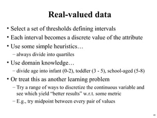 40
Real-valued data
• Select a set of thresholds defining intervals
• Each interval becomes a discrete value of the attribute
• Use some simple heuristics…
– always divide into quartiles
• Use domain knowledge…
– divide age into infant (0-2), toddler (3 - 5), school-aged (5-8)
• Or treat this as another learning problem
– Try a range of ways to discretize the continuous variable and
see which yield “better results” w.r.t. some metric
– E.g., try midpoint between every pair of values
 