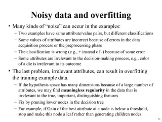 41
Noisy data and overfitting
• Many kinds of “noise” can occur in the examples:
– Two examples have same attribute/value pairs, but different classifications
– Some values of attributes are incorrect because of errors in the data
acquisition process or the preprocessing phase
– The classification is wrong (e.g., + instead of -) because of some error
– Some attributes are irrelevant to the decision-making process, e.g., color
of a die is irrelevant to its outcome
• The last problem, irrelevant attributes, can result in overfitting
the training example data.
– If the hypothesis space has many dimensions because of a large number of
attributes, we may find meaningless regularity in the data that is
irrelevant to the true, important, distinguishing features
– Fix by pruning lower nodes in the decision tree
– For example, if Gain of the best attribute at a node is below a threshold,
stop and make this node a leaf rather than generating children nodes
 