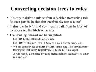 43
Converting decision trees to rules
• It is easy to derive a rule set from a decision tree: write a rule
for each path in the decision tree from the root to a leaf
• In that rule the left-hand side is easily built from the label of
the nodes and the labels of the arcs
• The resulting rules set can be simplified:
– Let LHS be the left hand side of a rule
– Let LHS' be obtained from LHS by eliminating some conditions
– We can certainly replace LHS by LHS' in this rule if the subsets of the
training set that satisfy respectively LHS and LHS' are equal
– A rule may be eliminated by using metaconditions such as “if no other
rule applies”
 