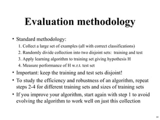 44
Evaluation methodology
• Standard methodology:
1. Collect a large set of examples (all with correct classifications)
2. Randomly divide collection into two disjoint sets: training and test
3. Apply learning algorithm to training set giving hypothesis H
4. Measure performance of H w.r.t. test set
• Important: keep the training and test sets disjoint!
• To study the efficiency and robustness of an algorithm, repeat
steps 2-4 for different training sets and sizes of training sets
• If you improve your algorithm, start again with step 1 to avoid
evolving the algorithm to work well on just this collection
 