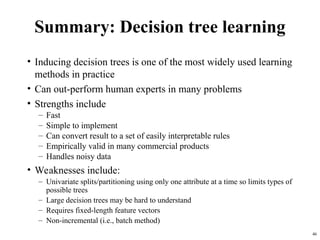 46
Summary: Decision tree learning
• Inducing decision trees is one of the most widely used learning
methods in practice
• Can out-perform human experts in many problems
• Strengths include
– Fast
– Simple to implement
– Can convert result to a set of easily interpretable rules
– Empirically valid in many commercial products
– Handles noisy data
• Weaknesses include:
– Univariate splits/partitioning using only one attribute at a time so limits types of
possible trees
– Large decision trees may be hard to understand
– Requires fixed-length feature vectors
– Non-incremental (i.e., batch method)
 