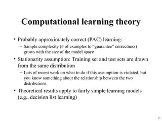 47
Computational learning theory
• Probably approximately correct (PAC) learning:
– Sample complexity (# of examples to “guarantee” correctness)
grows with the size of the model space
• Stationarity assumption: Training set and test sets are drawn
from the same distribution
– Lots of recent work on what to do if this assumption is violated, but
you know something about the relationship between the two
distributions
• Theoretical results apply to fairly simple learning models
(e.g., decision list learning)
 