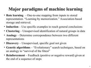 6
Major paradigms of machine learning
• Rote learning – One-to-one mapping from inputs to stored
representation. “Learning by memorization.” Association-based
storage and retrieval.
• Induction – Use specific examples to reach general conclusions
• Clustering – Unsupervised identification of natural groups in data
• Analogy – Determine correspondence between two different
representations
• Discovery – Unsupervised, specific goal not given
• Genetic algorithms – “Evolutionary” search techniques, based on
an analogy to “survival of the fittest”
• Reinforcement – Feedback (positive or negative reward) given at
the end of a sequence of steps
 