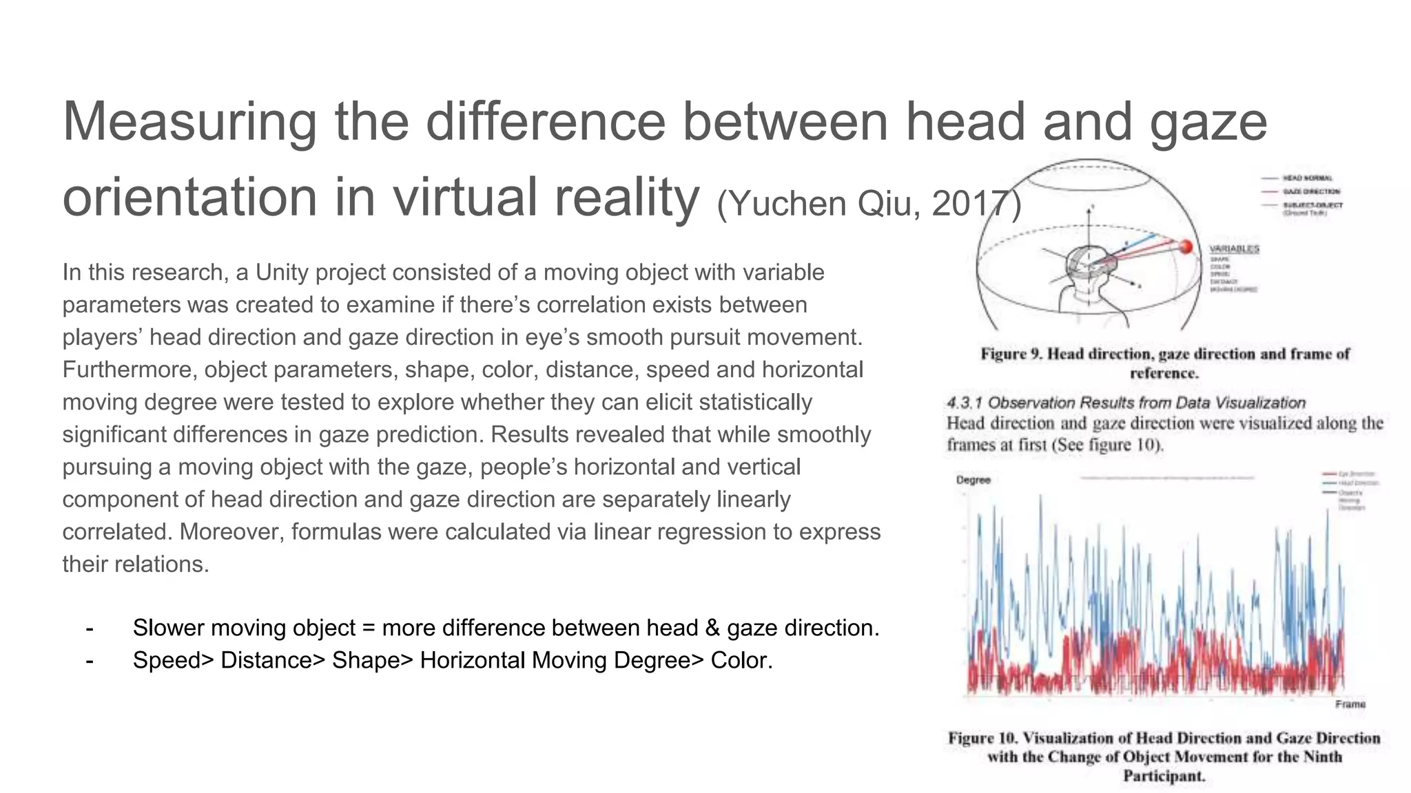 In this research, a Unity project consisted of a moving object with variable
parameters was created to examine if there’s correlation exists between
players’ head direction and gaze direction in eye’s smooth pursuit movement.
Furthermore, object parameters, shape, color, distance, speed and horizontal
moving degree were tested to explore whether they can elicit statistically
significant differences in gaze prediction. Results revealed that while smoothly
pursuing a moving object with the gaze, people’s horizontal and vertical
component of head direction and gaze direction are separately linearly
correlated. Moreover, formulas were calculated via linear regression to express
their relations.
- Slower moving object = more difference between head & gaze direction.
- Speed> Distance> Shape> Horizontal Moving Degree> Color.
Measuring the difference between head and gaze
orientation in virtual reality (Yuchen Qiu, 2017)
 