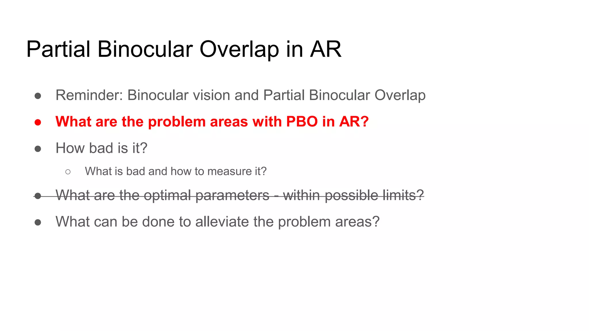 Partial Binocular Overlap in AR
● Reminder: Binocular vision and Partial Binocular Overlap
● What are the problem areas with PBO in AR?
● How bad is it?
○ What is bad and how to measure it?
● What are the optimal parameters - within possible limits?
● What can be done to alleviate the problem areas?
 
