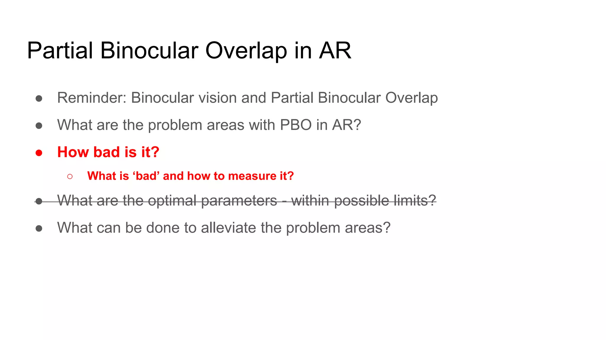 Partial Binocular Overlap in AR
● Reminder: Binocular vision and Partial Binocular Overlap
● What are the problem areas with PBO in AR?
● How bad is it?
○ What is ‘bad’ and how to measure it?
● What are the optimal parameters - within possible limits?
● What can be done to alleviate the problem areas?
 
