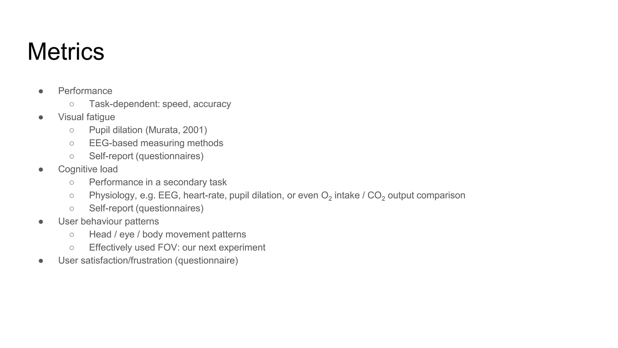 Metrics
● Performance
○ Task-dependent: speed, accuracy
● Visual fatigue
○ Pupil dilation (Murata, 2001)
○ EEG-based measuring methods
○ Self-report (questionnaires)
● Cognitive load
○ Performance in a secondary task
○ Physiology, e.g. EEG, heart-rate, pupil dilation, or even O2 intake / CO2 output comparison
○ Self-report (questionnaires)
● User behaviour patterns
○ Head / eye / body movement patterns
○ Effectively used FOV: our next experiment
● User satisfaction/frustration (questionnaire)
 