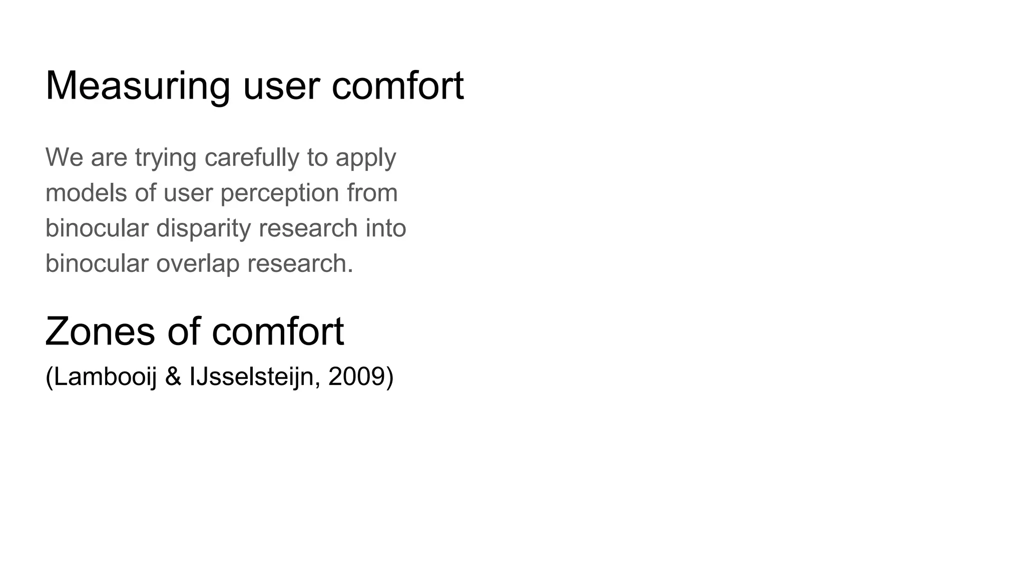 Measuring user comfort
We are trying carefully to apply
models of user perception from
binocular disparity research into
binocular overlap research.
Zones of comfort
(Lambooij & IJsselsteijn, 2009)
 