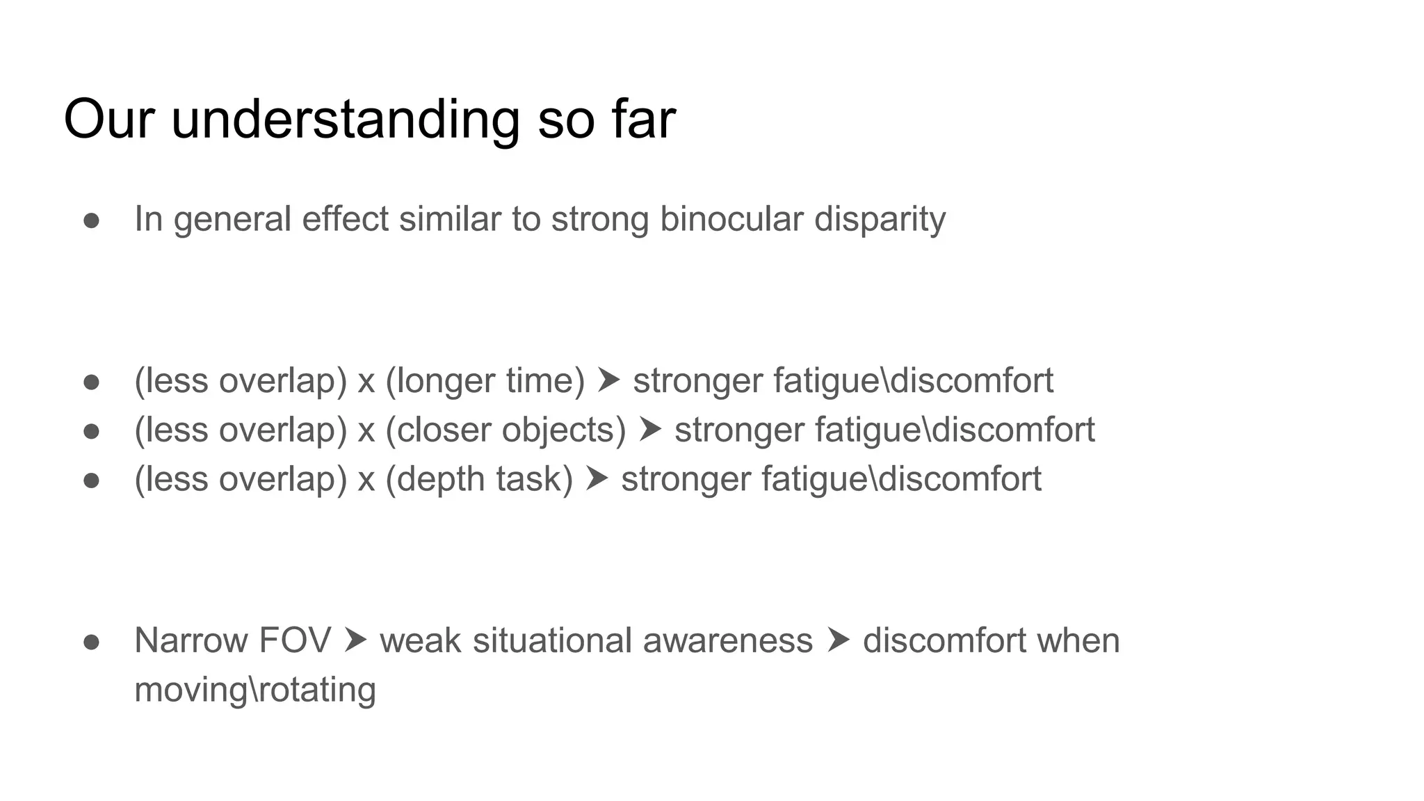 Our understanding so far
● In general effect similar to strong binocular disparity
● (less overlap) x (longer time) ⮞ stronger fatiguediscomfort
● (less overlap) x (closer objects) ⮞ stronger fatiguediscomfort
● (less overlap) x (depth task) ⮞ stronger fatiguediscomfort
● Narrow FOV ⮞ weak situational awareness ⮞ discomfort when
movingrotating
 