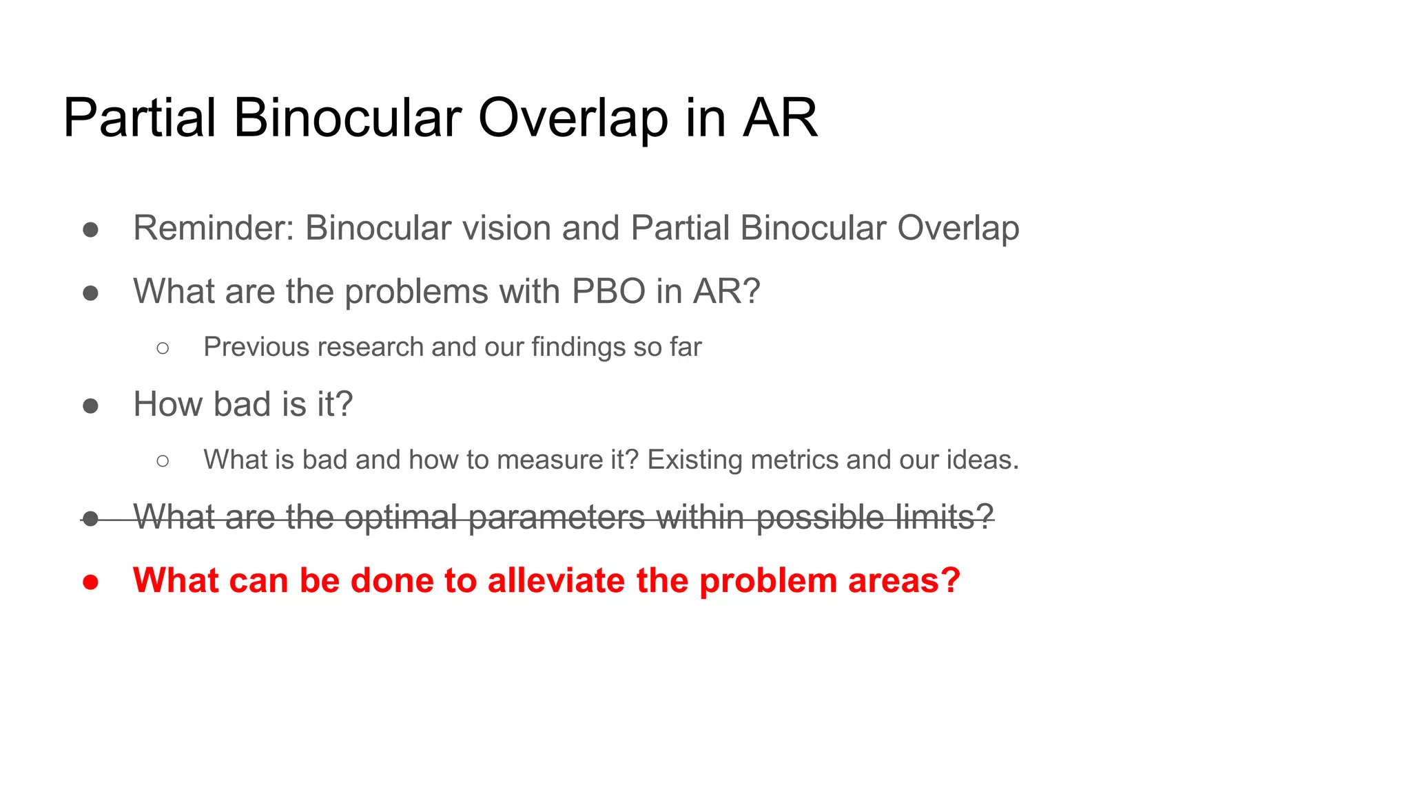 Partial Binocular Overlap in AR
● Reminder: Binocular vision and Partial Binocular Overlap
● What are the problems with PBO in AR?
○ Previous research and our findings so far
● How bad is it?
○ What is bad and how to measure it? Existing metrics and our ideas.
● What are the optimal parameters within possible limits?
● What can be done to alleviate the problem areas?
 