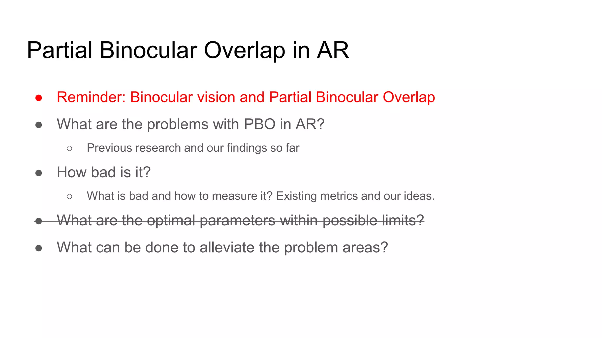 Partial Binocular Overlap in AR
● Reminder: Binocular vision and Partial Binocular Overlap
● What are the problems with PBO in AR?
○ Previous research and our findings so far
● How bad is it?
○ What is bad and how to measure it? Existing metrics and our ideas.
● What are the optimal parameters within possible limits?
● What can be done to alleviate the problem areas?
 
