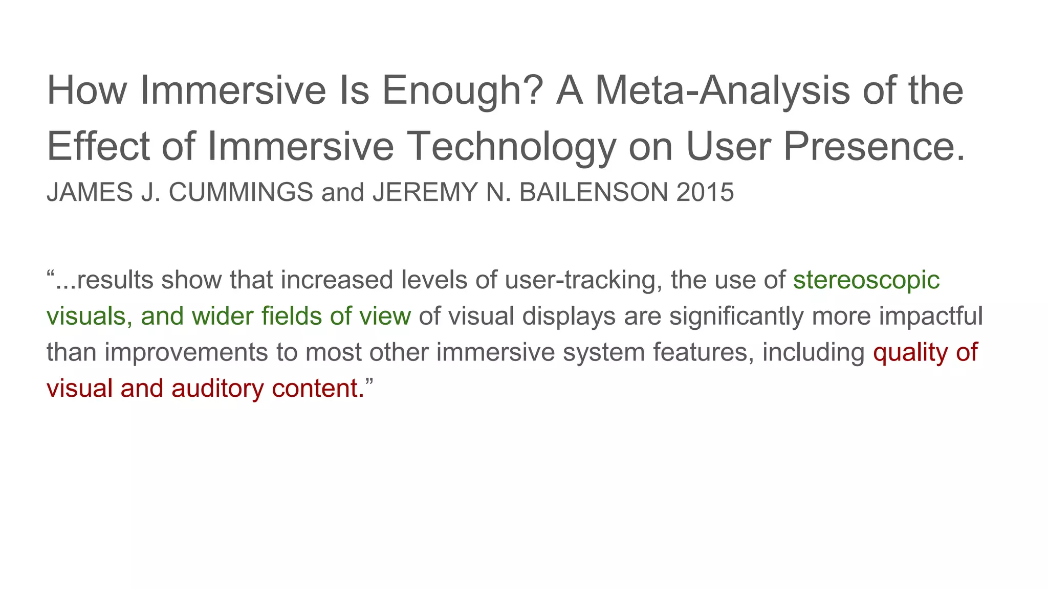 How Immersive Is Enough? A Meta-Analysis of the
Effect of Immersive Technology on User Presence.
JAMES J. CUMMINGS and JEREMY N. BAILENSON 2015
“...results show that increased levels of user-tracking, the use of stereoscopic
visuals, and wider fields of view of visual displays are significantly more impactful
than improvements to most other immersive system features, including quality of
visual and auditory content.”
 
