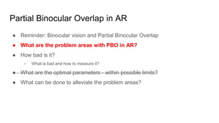 Partial Binocular Overlap in AR
● Reminder: Binocular vision and Partial Binocular Overlap
● What are the problem areas with PBO in AR?
● How bad is it?
○ What is bad and how to measure it?
● What are the optimal parameters - within possible limits?
● What can be done to alleviate the problem areas?
 