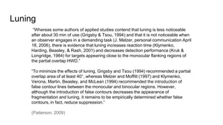 Luning
“Whereas some authors of applied studies contend that luning is less noticeable
after about 30 min of use (Grigsby & Tsou, 1994) and that it is not noticeable when
an observer engages in a demanding task (J. Melzer, personal communication April
18, 2006), there is evidence that luning increases reaction time (Klymenko,
Harding, Beasley, & Rash, 2001) and decreases detection performance (Kruk &
Longridge, 1984) for targets appearing close to the monocular flanking regions of
the partial overlap HWD.”
“To minimize the effects of luning, Grigsby and Tsou (1994) recommended a partial
overlap area of at least 40°, whereas Melzer and Moffitt (1997) and Klymenko,
Verona, Martin, Beasley, and McLean (1994) recommended the introduction of
false contour lines between the monocular and binocular regions. However,
although the introduction of false contours decreases the appearance of
fragmentation and luning, it remains to be empirically determined whether false
contours, in fact, reduce suppression.”
(Patterson, 2009)
 