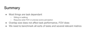 Summary
● Most things are task dependant
○ Sitting or walking
○ Requires wide FOV or precise scene perception
● Overlap size does not affect task performance, FOV does
● We need to benchmark all sorts of tasks and several relevant metrics
 