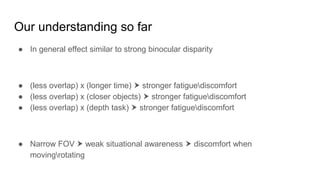 Our understanding so far
● In general effect similar to strong binocular disparity
● (less overlap) x (longer time) ⮞ stronger fatiguediscomfort
● (less overlap) x (closer objects) ⮞ stronger fatiguediscomfort
● (less overlap) x (depth task) ⮞ stronger fatiguediscomfort
● Narrow FOV ⮞ weak situational awareness ⮞ discomfort when
movingrotating
 