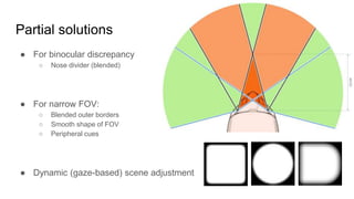 Partial solutions
● For binocular discrepancy
○ Nose divider (blended)
● For narrow FOV:
○ Blended outer borders
○ Smooth shape of FOV
○ Peripheral cues
● Dynamic (gaze-based) scene adjustment
 