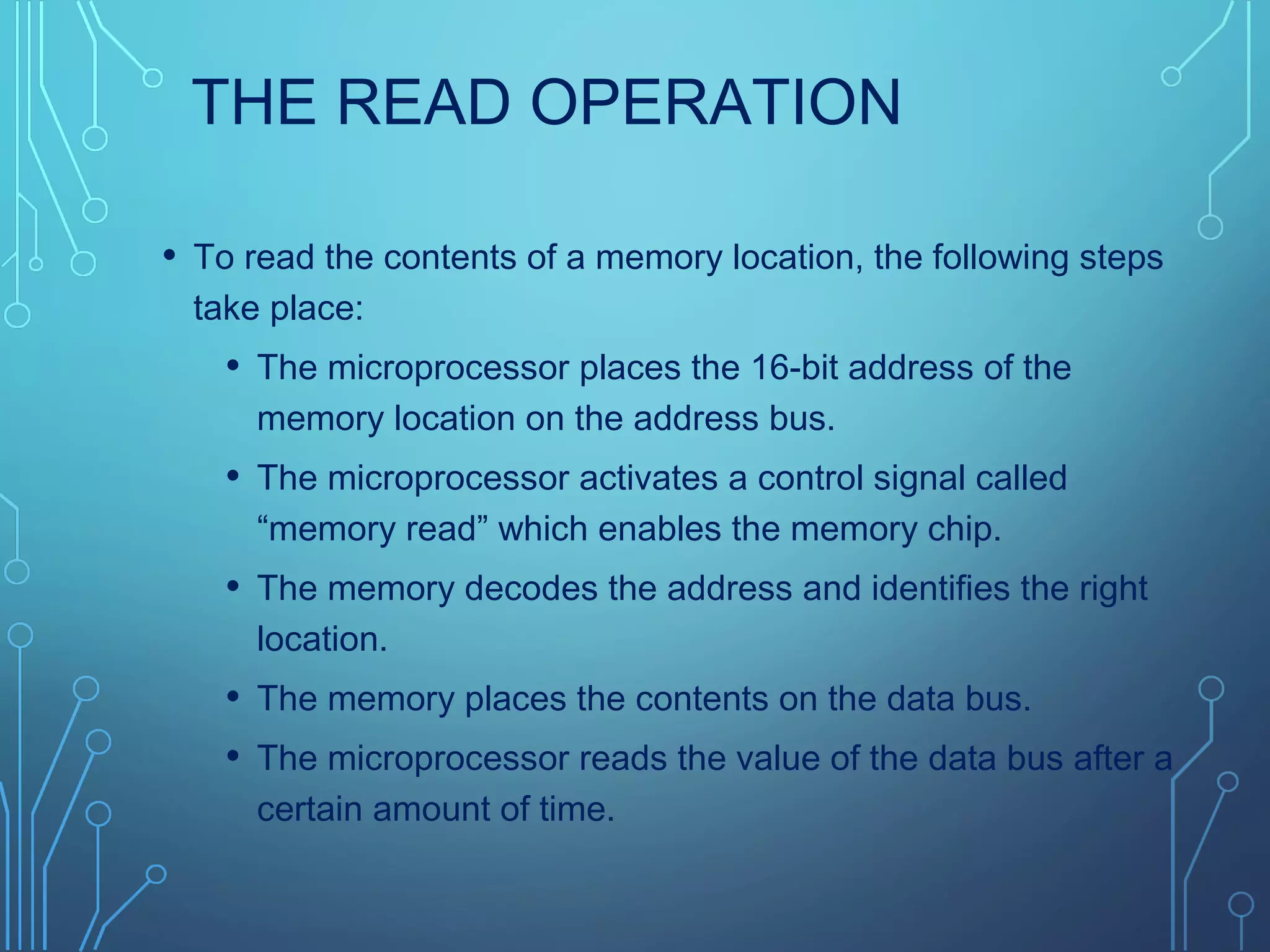 THE READ OPERATION
• To read the contents of a memory location, the following steps
take place:
• The microprocessor places the 16-bit address of the
memory location on the address bus.
• The microprocessor activates a control signal called
“memory read” which enables the memory chip.
• The memory decodes the address and identifies the right
location.
• The memory places the contents on the data bus.
• The microprocessor reads the value of the data bus after a
certain amount of time.
 
