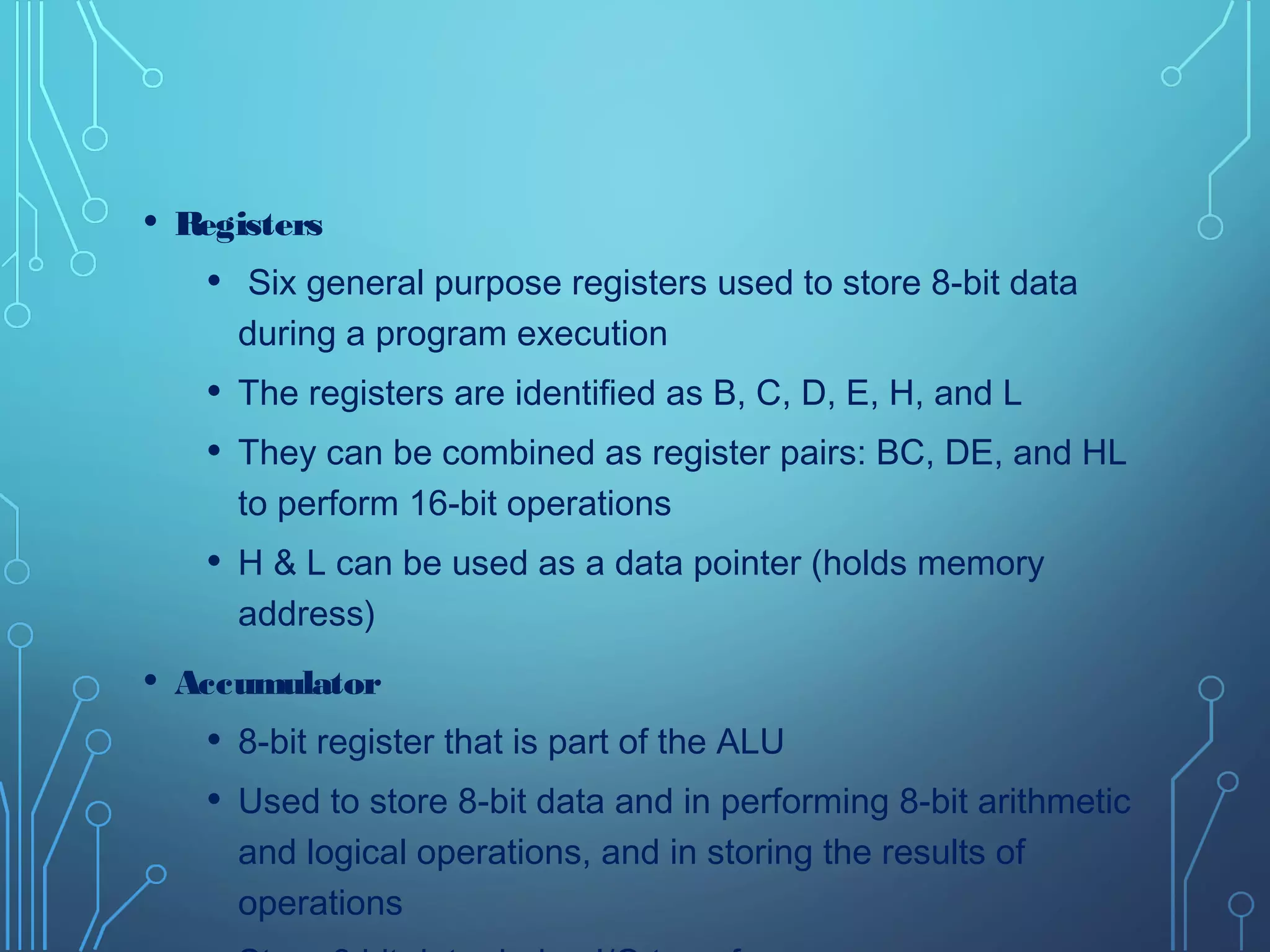• Registers
• Six general purpose registers used to store 8-bit data
during a program execution
• The registers are identified as B, C, D, E, H, and L
• They can be combined as register pairs: BC, DE, and HL
to perform 16-bit operations
• H & L can be used as a data pointer (holds memory
address)
• Accumulator
• 8-bit register that is part of the ALU
• Used to store 8-bit data and in performing 8-bit arithmetic
and logical operations, and in storing the results of
operations
 